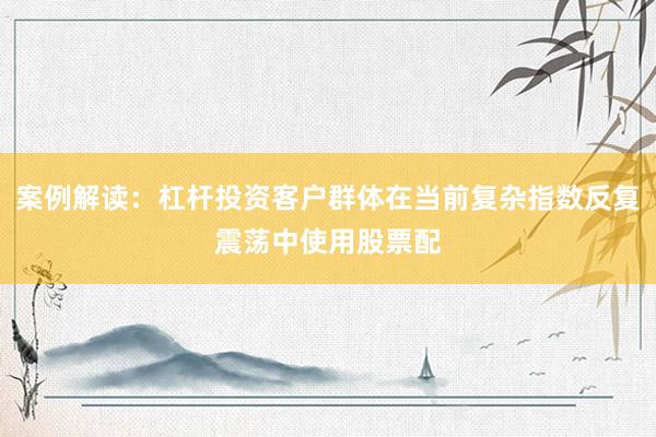 案例解读：杠杆投资客户群体在当前复杂指数反复震荡中使用股票配