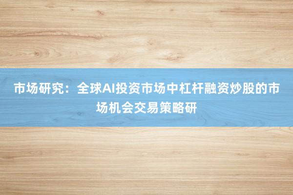 市场研究：全球AI投资市场中杠杆融资炒股的市场机会交易策略研