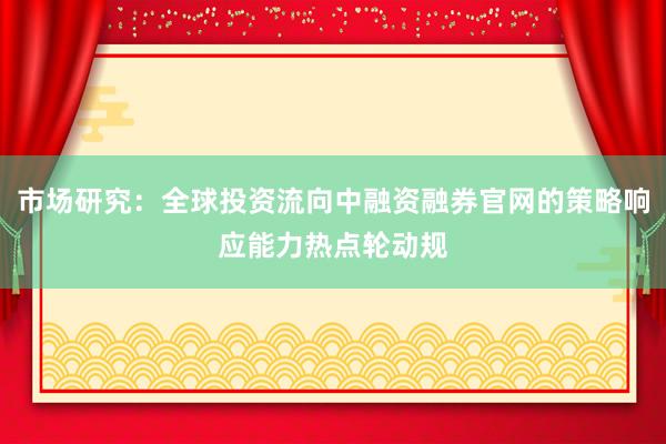 市场研究:全球投资流向中融资融券官网的策略响应能力热点轮动规