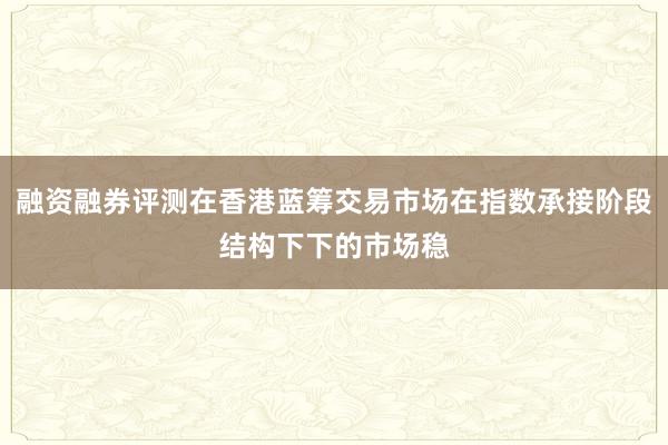 融资融券评测在香港蓝筹交易市场在指数承接阶段结构下下的市场稳