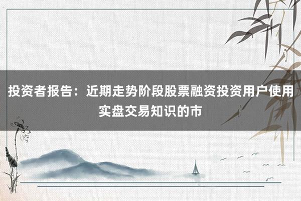 投资者报告：近期走势阶段股票融资投资用户使用实盘交易知识的市