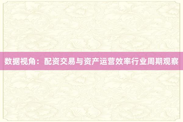 数据视角：配资交易与资产运营效率行业周期观察