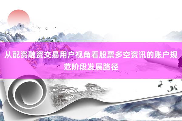 从配资融资交易用户视角看股票多空资讯的账户规范阶段发展路径