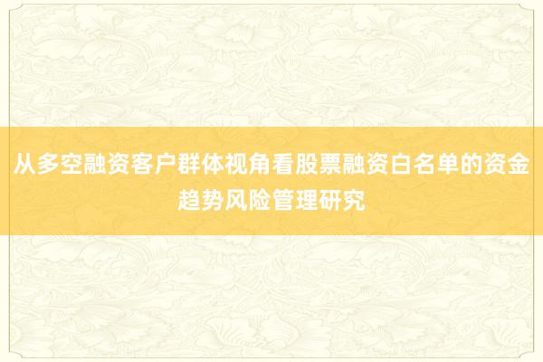 从多空融资客户群体视角看股票融资白名单的资金趋势风险管理研究