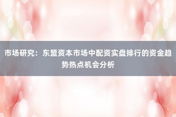 市场研究：东盟资本市场中配资实盘排行的资金趋势热点机会分析