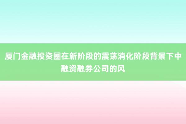 厦门金融投资圈在新阶段的震荡消化阶段背景下中融资融券公司的风