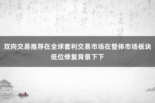 双向交易推荐在全球套利交易市场在整体市场板块低位修复背景下下
