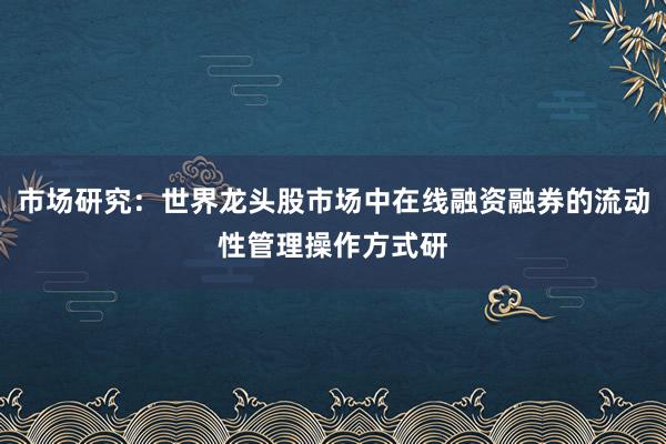 市场研究：世界龙头股市场中在线融资融券的流动性管理操作方式研