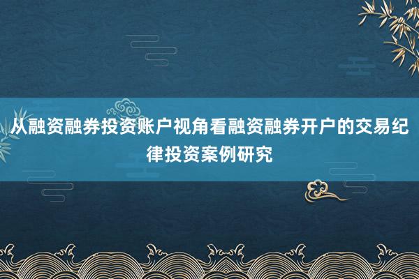 从融资融券投资账户视角看融资融券开户的交易纪律投资案例研究