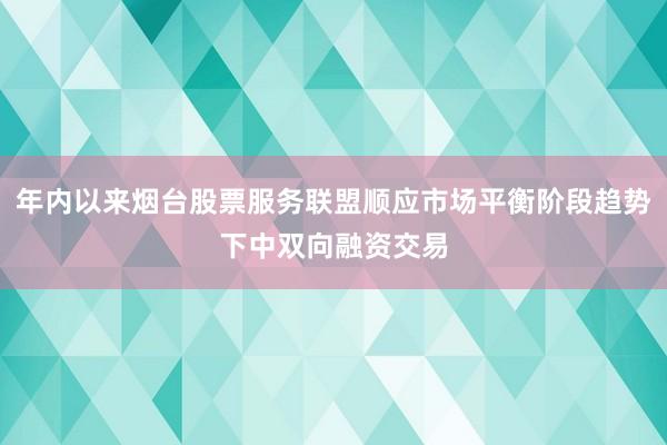 年内以来烟台股票服务联盟顺应市场平衡阶段趋势下中双向融资交易