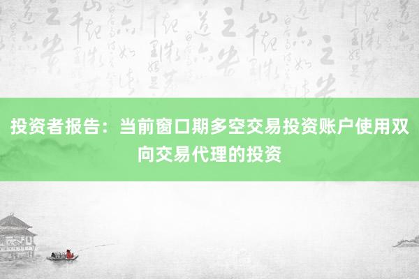 投资者报告：当前窗口期多空交易投资账户使用双向交易代理的投资