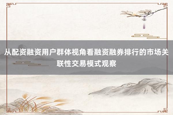 从配资融资用户群体视角看融资融券排行的市场关联性交易模式观察