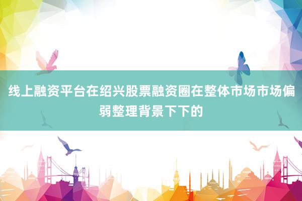 线上融资平台在绍兴股票融资圈在整体市场市场偏弱整理背景下下的