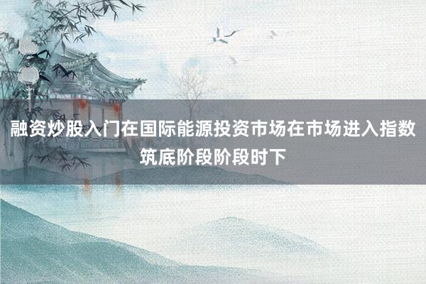 融资炒股入门在国际能源投资市场在市场进入指数筑底阶段阶段时下