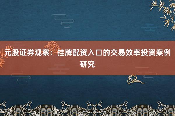 元股证券观察：挂牌配资入口的交易效率投资案例研究