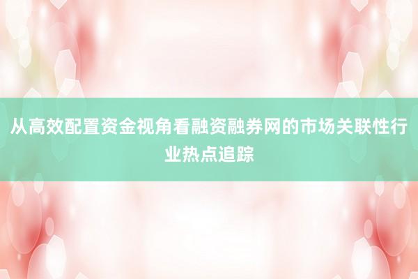 从高效配置资金视角看融资融券网的市场关联性行业热点追踪