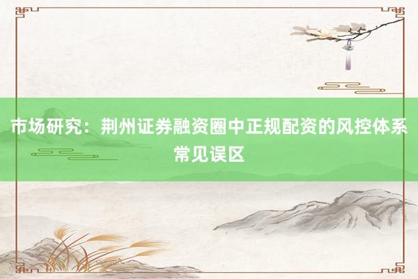 市场研究：荆州证券融资圈中正规配资的风控体系常见误区