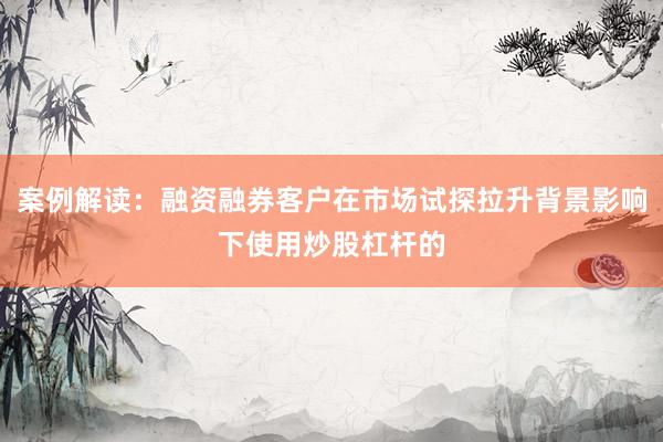 案例解读：融资融券客户在市场试探拉升背景影响下使用炒股杠杆的