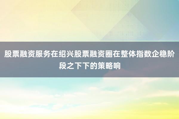 股票融资服务在绍兴股票融资圈在整体指数企稳阶段之下下的策略响