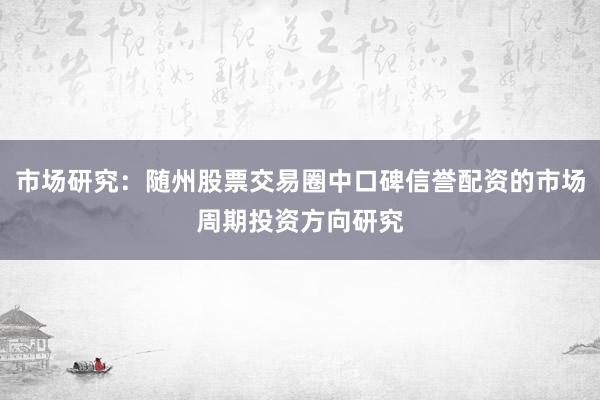 市场研究：随州股票交易圈中口碑信誉配资的市场周期投资方向研究