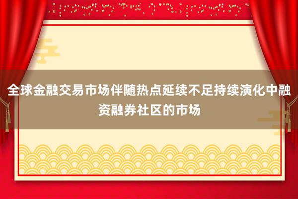全球金融交易市场伴随热点延续不足持续演化中融资融券社区的市场