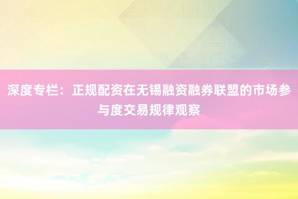 深度专栏：正规配资在无锡融资融券联盟的市场参与度交易规律观察