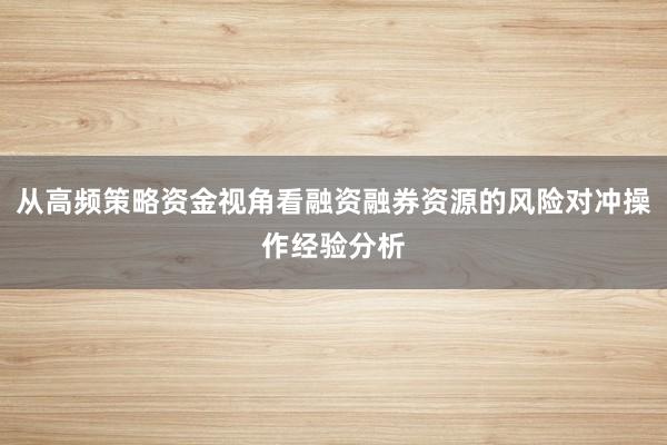 从高频策略资金视角看融资融券资源的风险对冲操作经验分析