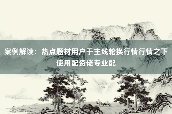 案例解读：热点题材用户于主线轮换行情行情之下使用配资佬专业配