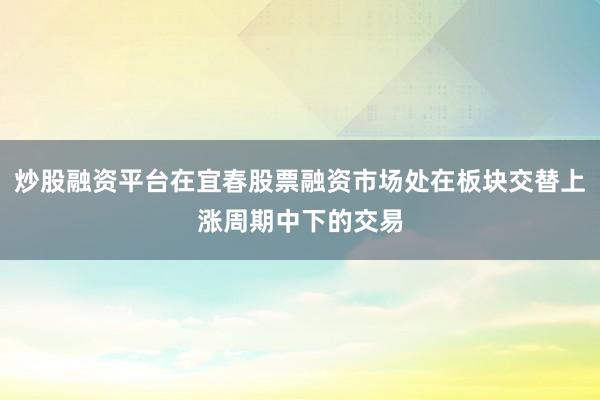 炒股融资平台在宜春股票融资市场处在板块交替上涨周期中下的交易