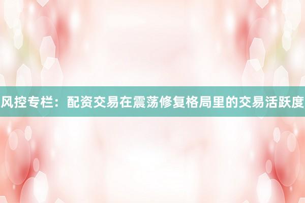 风控专栏：配资交易在震荡修复格局里的交易活跃度