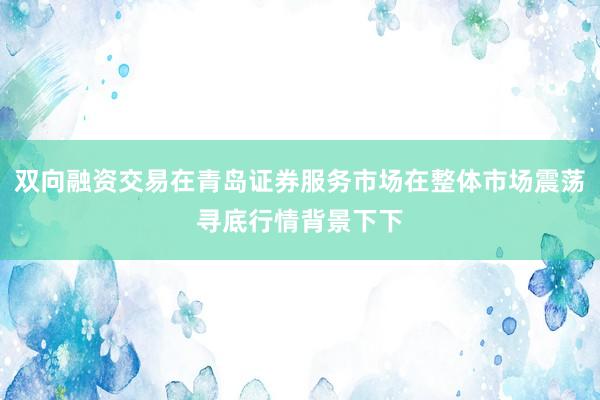 双向融资交易在青岛证券服务市场在整体市场震荡寻底行情背景下下