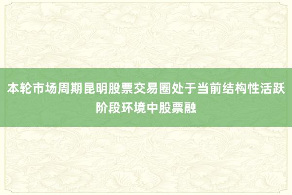 本轮市场周期昆明股票交易圈处于当前结构性活跃阶段环境中股票融