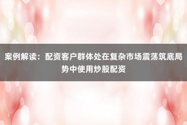 案例解读：配资客户群体处在复杂市场震荡筑底局势中使用炒股配资