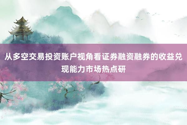 从多空交易投资账户视角看证券融资融券的收益兑现能力市场热点研