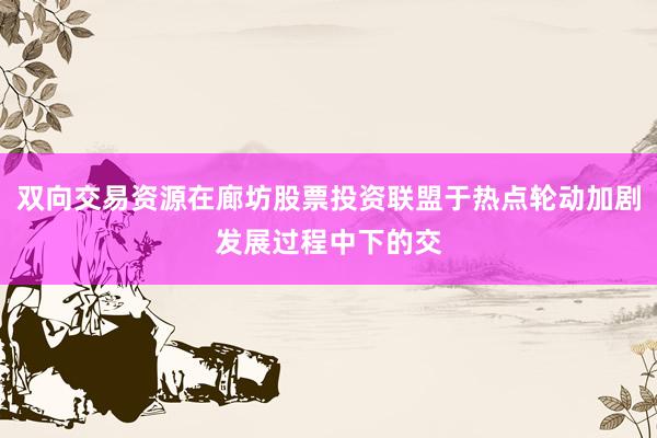 双向交易资源在廊坊股票投资联盟于热点轮动加剧发展过程中下的交