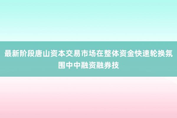 最新阶段唐山资本交易市场在整体资金快速轮换氛围中中融资融券技