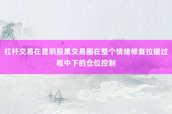 杠杆交易在昆明股票交易圈在整个情绪修复拉锯过程中下的仓位控制
