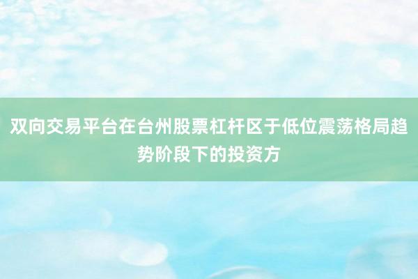 双向交易平台在台州股票杠杆区于低位震荡格局趋势阶段下的投资方
