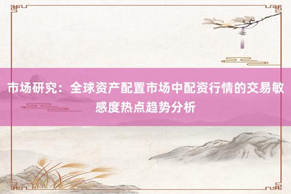市场研究：全球资产配置市场中配资行情的交易敏感度热点趋势分析