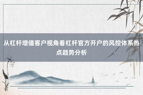 从杠杆增值客户视角看杠杆官方开户的风控体系热点趋势分析