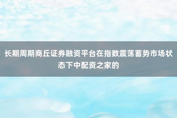 长期周期商丘证券融资平台在指数震荡蓄势市场状态下中配资之家的