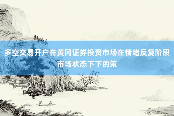 多空交易开户在黄冈证券投资市场在情绪反复阶段市场状态下下的策