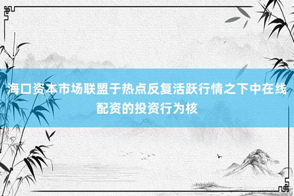 海口资本市场联盟于热点反复活跃行情之下中在线配资的投资行为核