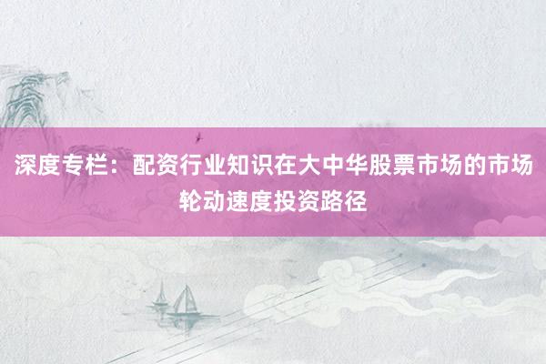 深度专栏：配资行业知识在大中华股票市场的市场轮动速度投资路径