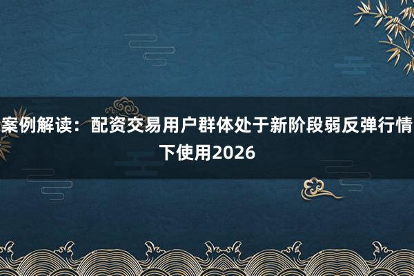 案例解读：配资交易用户群体处于新阶段弱反弹行情下使用2026