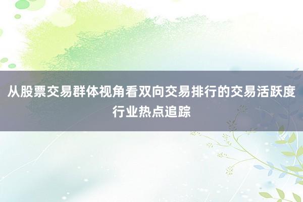 从股票交易群体视角看双向交易排行的交易活跃度行业热点追踪