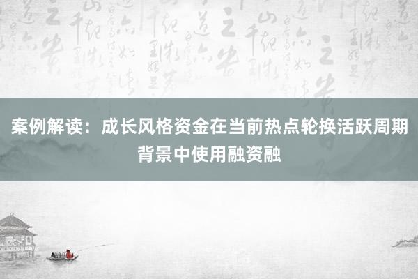 案例解读：成长风格资金在当前热点轮换活跃周期背景中使用融资融