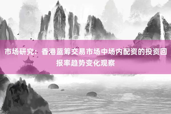 市场研究：香港蓝筹交易市场中场内配资的投资回报率趋势变化观察