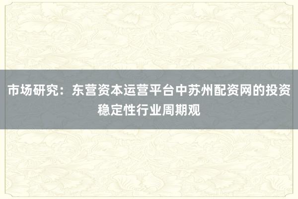 市场研究：东营资本运营平台中苏州配资网的投资稳定性行业周期观
