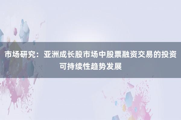 市场研究：亚洲成长股市场中股票融资交易的投资可持续性趋势发展